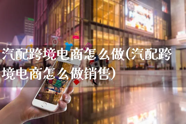 汽配跨境电商怎么做(汽配跨境电商怎么做销售)_https://www.czttao.com_电商资讯_第1张