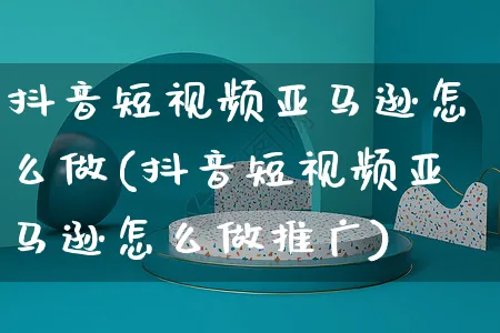 抖音短视频亚马逊怎么做(抖音短视频亚马逊怎么做推广)_https://www.czttao.com_亚马逊电商_第1张