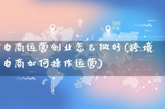 电商运营创业怎么做好(跨境电商如何操作运营)_https://www.czttao.com_视频/直播带货_第1张