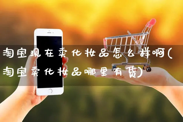 淘宝现在卖化妆品怎么样啊(淘宝卖化妆品哪里有货)_https://www.czttao.com_视频/直播带货_第1张