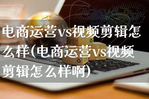 电商运营vs视频剪辑怎么样(电商运营vs视频剪辑怎么样啊)_https://www.czttao.com_亚马逊电商_第1张