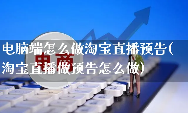 电脑端怎么做淘宝直播预告(淘宝直播做预告怎么做)_https://www.czttao.com_电商运营_第1张