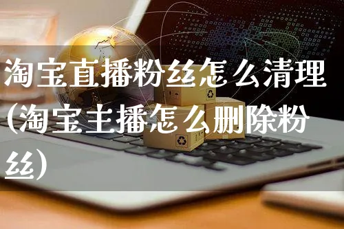 淘宝直播粉丝怎么清理(淘宝主播怎么删除粉丝)_https://www.czttao.com_视频/直播带货_第1张