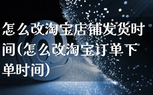 怎么改淘宝店铺发货时间(怎么改淘宝订单下单时间)_https://www.czttao.com_视频/直播带货_第1张