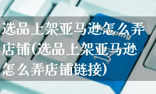 选品上架亚马逊怎么弄店铺(选品上架亚马逊怎么弄店铺链接)_https://www.czttao.com_亚马逊电商_第1张