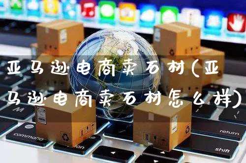 亚马逊电商卖石材(亚马逊电商卖石材怎么样)_https://www.czttao.com_亚马逊电商_第1张