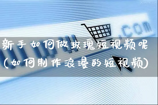 新手如何做玫瑰短视频呢(如何制作浪漫的短视频)_https://www.czttao.com_视频/直播带货_第1张