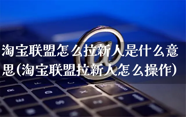 淘宝联盟怎么拉新人是什么意思(淘宝联盟拉新人怎么操作)_https://www.czttao.com_抖音小店_第1张