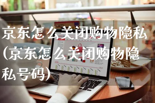 京东怎么关闭购物隐私(京东怎么关闭购物隐私号码)_https://www.czttao.com_京东电商_第1张