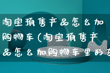 淘宝预售产品怎么加购物车(淘宝预售产品怎么加购物车里的东西)_https://www.czttao.com_电商资讯_第1张