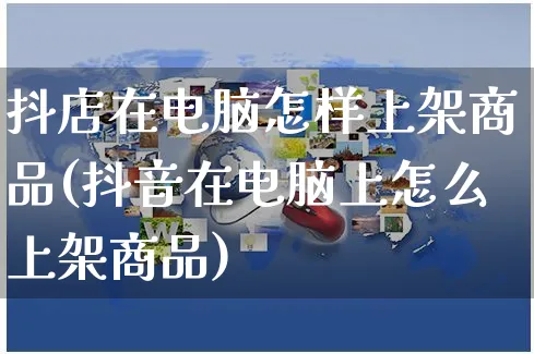 抖店在电脑怎样上架商品(抖音在电脑上怎么上架商品)_https://www.czttao.com_抖音小店_第1张