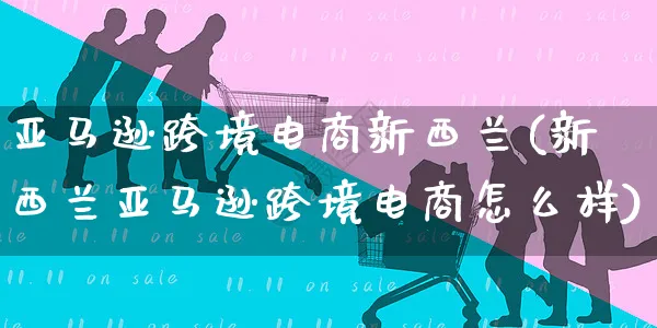 亚马逊跨境电商新西兰(新西兰亚马逊跨境电商怎么样)_https://www.czttao.com_亚马逊电商_第1张