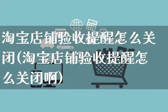 淘宝店铺验收提醒怎么关闭(淘宝店铺验收提醒怎么关闭啊)_https://www.czttao.com_淘宝电商_第1张