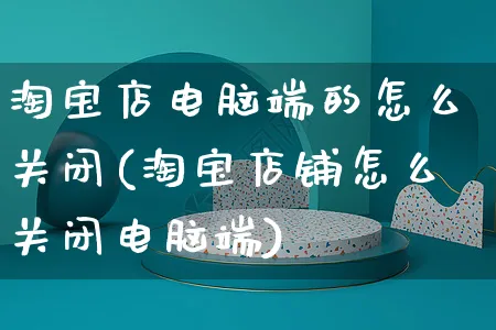 淘宝店电脑端的怎么关闭(淘宝店铺怎么关闭电脑端)_https://www.czttao.com_视频/直播带货_第1张