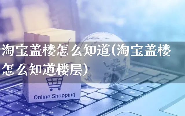 淘宝盖楼怎么知道(淘宝盖楼怎么知道楼层)_https://www.czttao.com_店铺规则_第1张