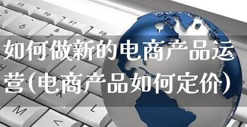 如何做新的电商产品运营(电商产品如何定价)_https://www.czttao.com_电商运营_第1张