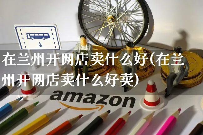 在兰州开网店卖什么好(在兰州开网店卖什么好卖)_https://www.czttao.com_开店技巧_第1张