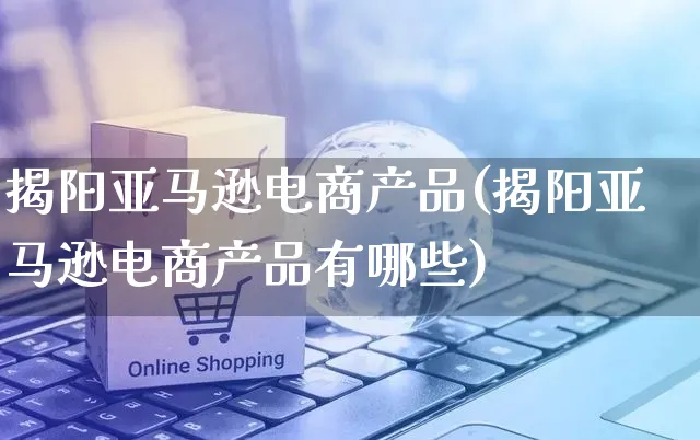 揭阳亚马逊电商产品(揭阳亚马逊电商产品有哪些)_https://www.czttao.com_亚马逊电商_第1张