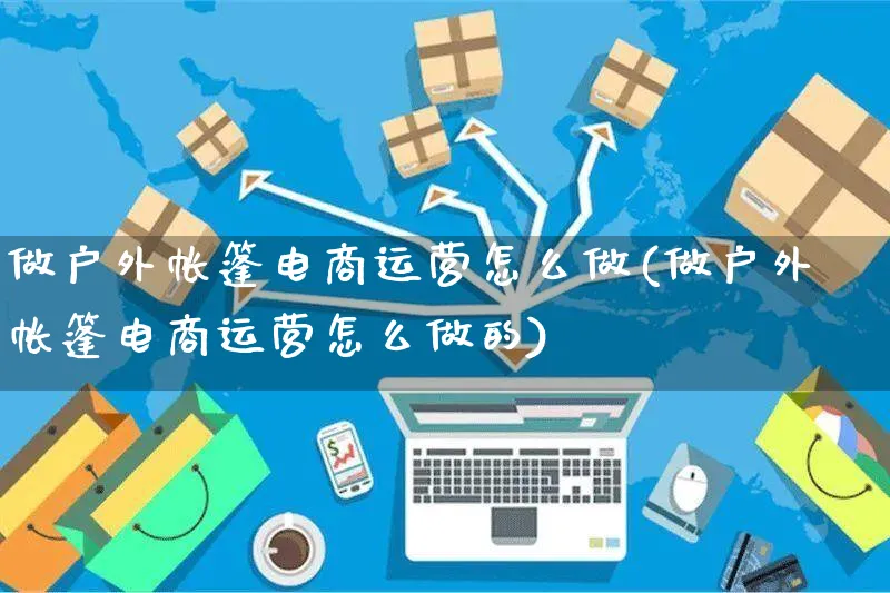 做户外帐篷电商运营怎么做(做户外帐篷电商运营怎么做的)_https://www.czttao.com_电商运营_第1张