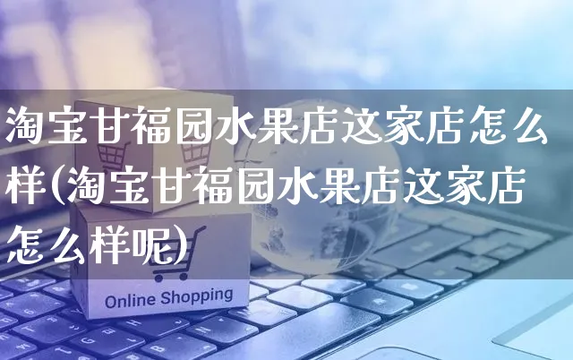 淘宝甘福园水果店这家店怎么样(淘宝甘福园水果店这家店怎么样呢)_https://www.czttao.com_视频/直播带货_第1张