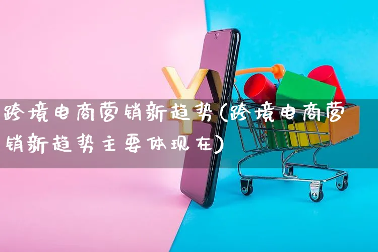 跨境电商营销新趋势(跨境电商营销新趋势主要体现在)_https://www.czttao.com_电商资讯_第1张