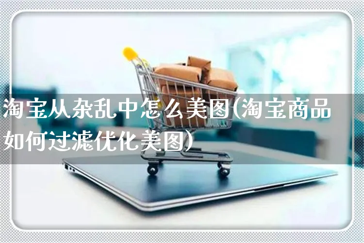 淘宝从杂乱中怎么美图(淘宝商品如何过滤优化美图)_https://www.czttao.com_电商资讯_第1张